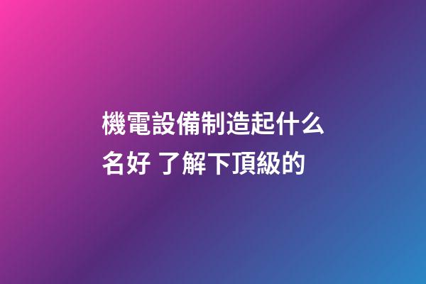 機電設備制造起什么名好 了解下頂級的-第1張-公司起名-玄機派